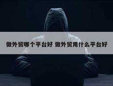 做外贸哪个平台好 做外贸用什么平台好