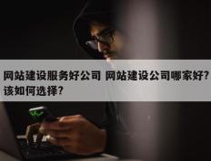 网站建设服务好公司 网站建设公司哪家好?该如何选择?