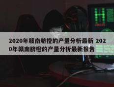 2020年赣南脐橙的产量分析最新 2020年赣南脐橙的产量分析最新报告