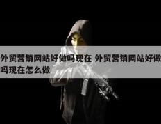 外贸营销网站好做吗现在 外贸营销网站好做吗现在怎么做