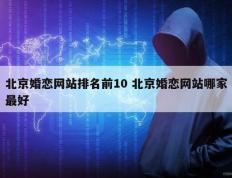 北京婚恋网站排名前10 北京婚恋网站哪家最好