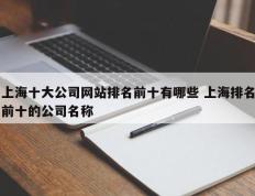 上海十大公司网站排名前十有哪些 上海排名前十的公司名称