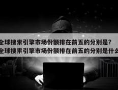 全球搜索引擎市场份额排在前五的分别是? 全球搜索引擎市场份额排在前五的分别是什么