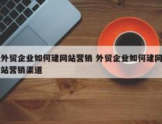 外贸企业如何建网站营销 外贸企业如何建网站营销渠道