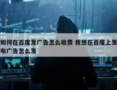 如何在百度发广告怎么收费 我想在百度上发布广告怎么发