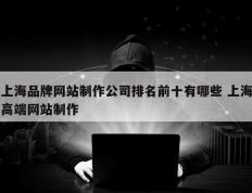 上海品牌网站制作公司排名前十有哪些 上海高端网站制作