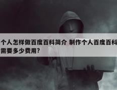 个人怎样做百度百科简介 制作个人百度百科需要多少费用?