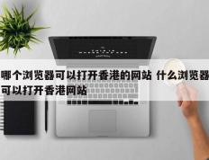 哪个浏览器可以打开香港的网站 什么浏览器可以打开香港网站