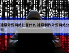 建设外贸网站注意什么 建设制作外贸网站公司