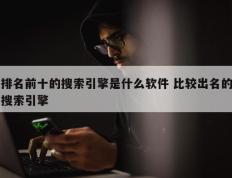 排名前十的搜索引擎是什么软件 比较出名的搜索引擎