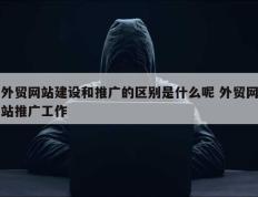 外贸网站建设和推广的区别是什么呢 外贸网站推广工作