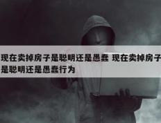 现在卖掉房子是聪明还是愚蠢 现在卖掉房子是聪明还是愚蠢行为