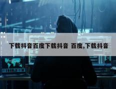 下载抖音百度下载抖音 百度,下载抖音