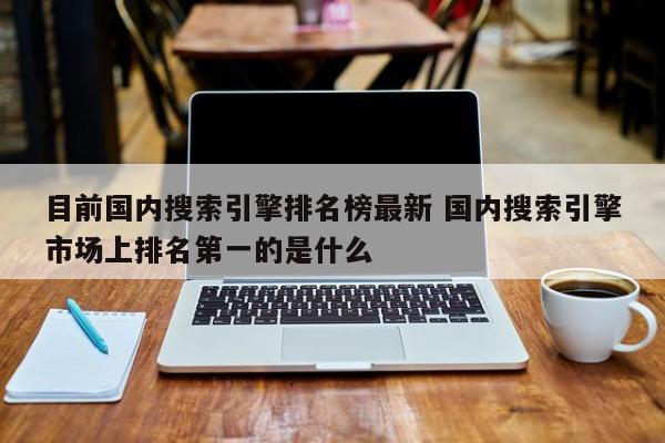 目前国内搜索引擎排名榜最新 国内搜索引擎市场上排名第一的是什么