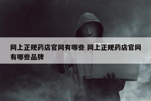 网上正规药店官网有哪些 网上正规药店官网有哪些品牌