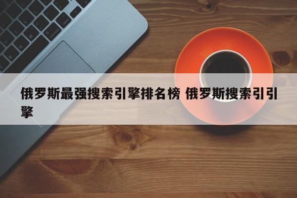 俄罗斯最强搜索引擎排名榜 俄罗斯搜索引引擎