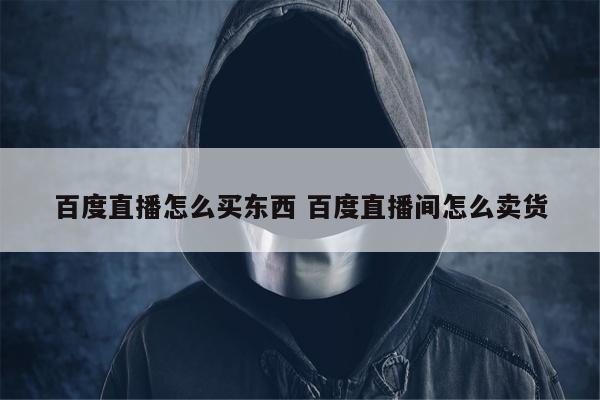 百度直播怎么买东西 百度直播间怎么卖货