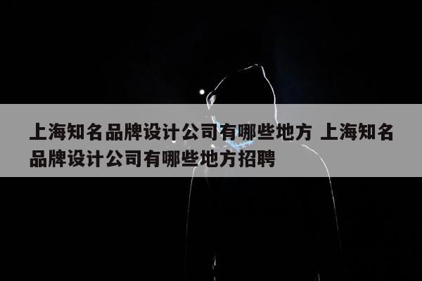 上海知名品牌设计公司有哪些地方 上海知名品牌设计公司有哪些地方招聘