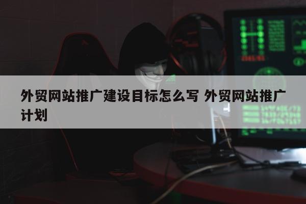 外贸网站推广建设目标怎么写 外贸网站推广计划