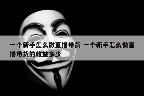 一个新手怎么做直播带货 一个新手怎么做直播带货的收益多少