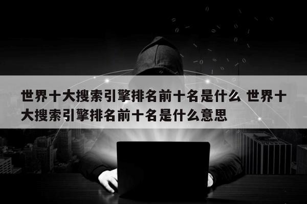 世界十大搜索引擎排名前十名是什么 世界十大搜索引擎排名前十名是什么意思