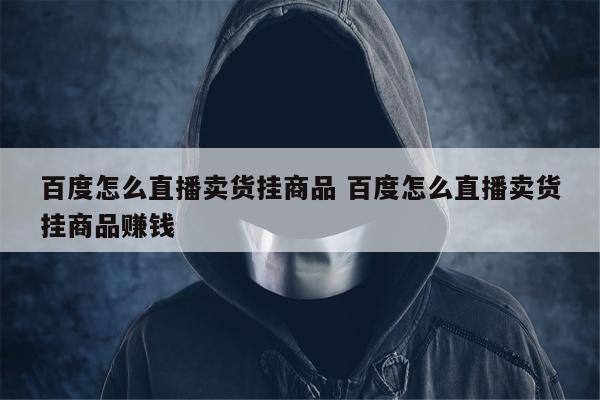 百度怎么直播卖货挂商品 百度怎么直播卖货挂商品赚钱