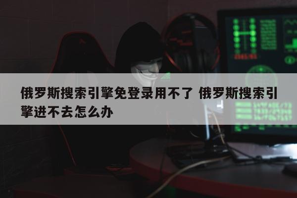 俄罗斯搜索引擎免登录用不了 俄罗斯搜索引擎进不去怎么办