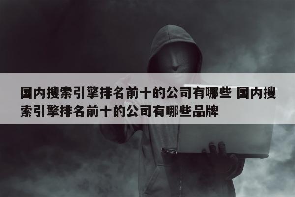 国内搜索引擎排名前十的公司有哪些 国内搜索引擎排名前十的公司有哪些品牌