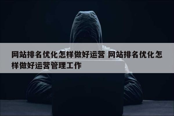 网站排名优化怎样做好运营 网站排名优化怎样做好运营管理工作