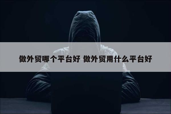 做外贸哪个平台好 做外贸用什么平台好