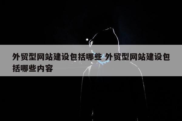 外贸型网站建设包括哪些 外贸型网站建设包括哪些内容