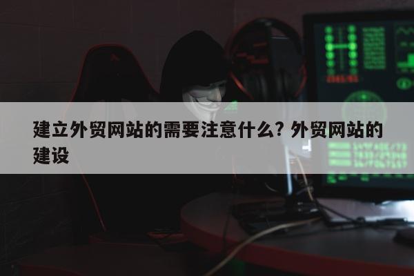 建立外贸网站的需要注意什么? 外贸网站的建设