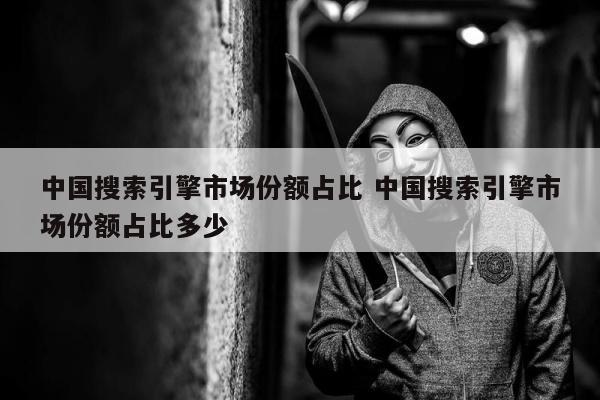 中国搜索引擎市场份额占比 中国搜索引擎市场份额占比多少