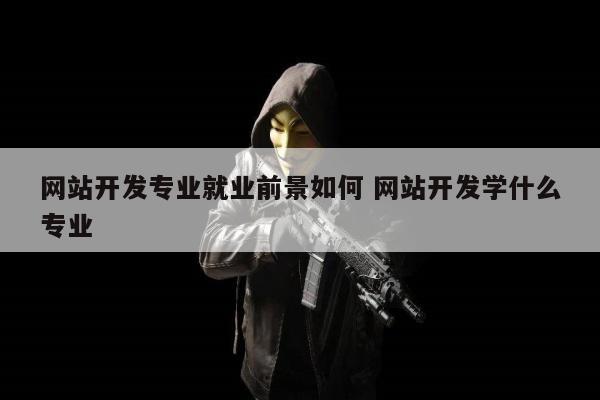 网站开发专业就业前景如何 网站开发学什么专业