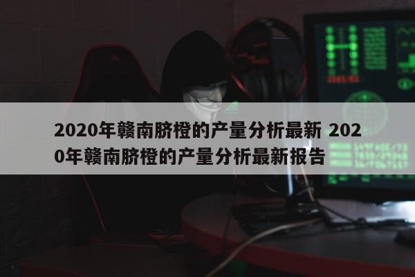 2020年赣南脐橙的产量分析最新 2020年赣南脐橙的产量分析最新报告