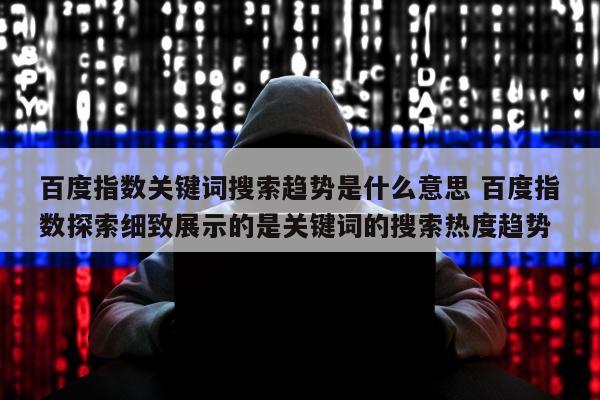 百度指数关键词搜索趋势是什么意思 百度指数探索细致展示的是关键词的搜索热度趋势