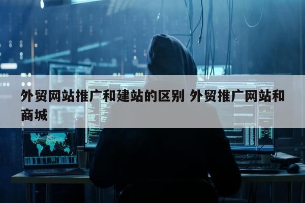 外贸网站推广和建站的区别 外贸推广网站和商城