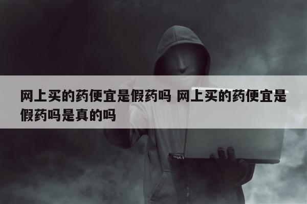 网上买的药便宜是假药吗 网上买的药便宜是假药吗是真的吗