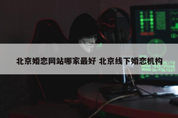 北京婚恋网站哪家最好 北京线下婚恋机构