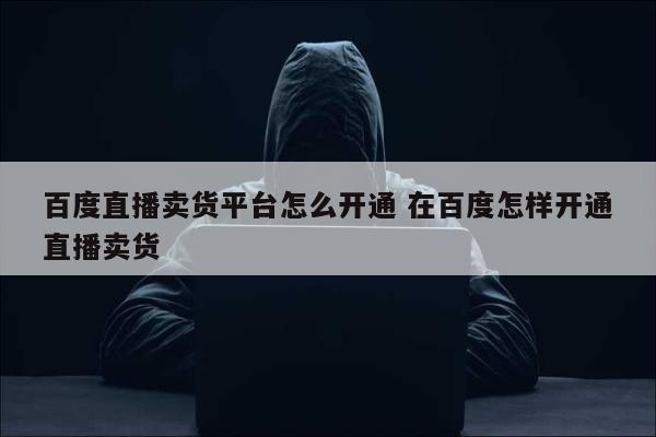 百度直播卖货平台怎么开通 在百度怎样开通直播卖货