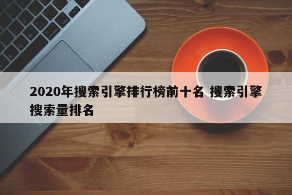 2020年搜索引擎排行榜前十名 搜索引擎搜索量排名