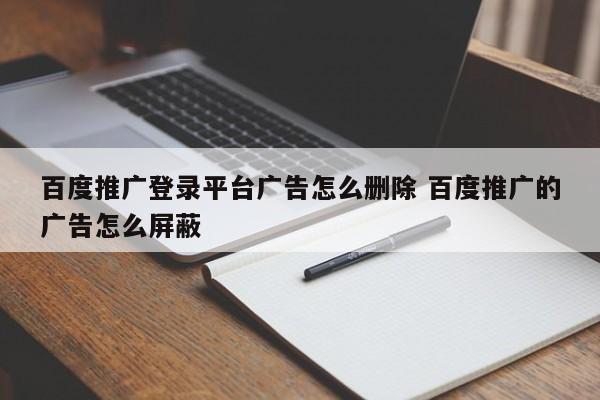 百度推广登录平台广告怎么删除 百度推广的广告怎么屏蔽