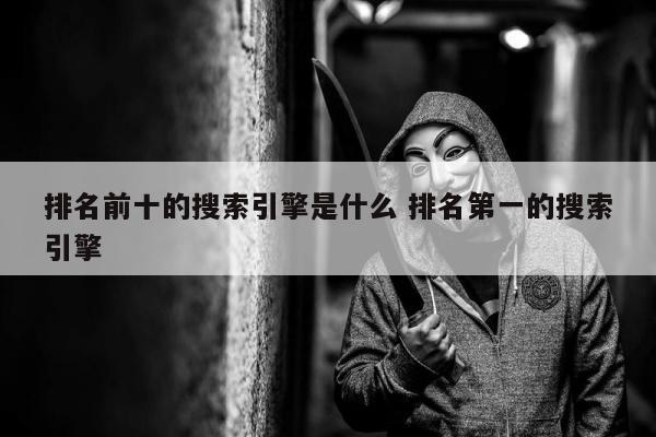 排名前十的搜索引擎是什么 排名第一的搜索引擎