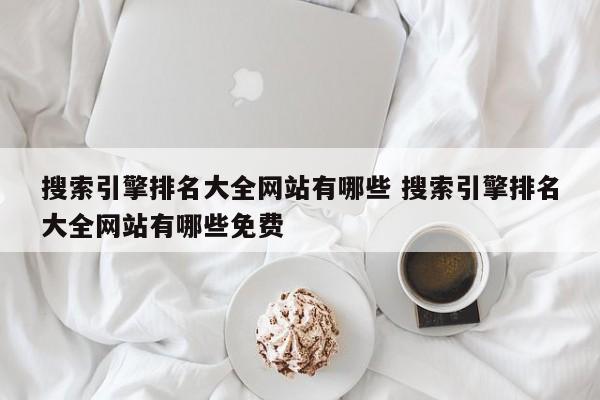 搜索引擎排名大全网站有哪些 搜索引擎排名大全网站有哪些免费