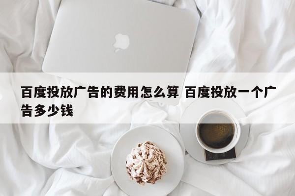 百度投放广告的费用怎么算 百度投放一个广告多少钱