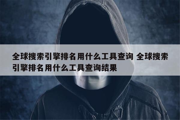 全球搜索引擎排名用什么工具查询 全球搜索引擎排名用什么工具查询结果