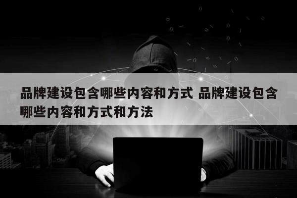 品牌建设包含哪些内容和方式 品牌建设包含哪些内容和方式和方法