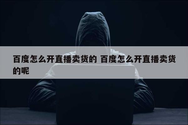 百度怎么开直播卖货的 百度怎么开直播卖货的呢