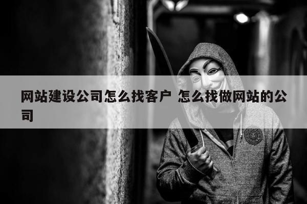 网站建设公司怎么找客户 怎么找做网站的公司