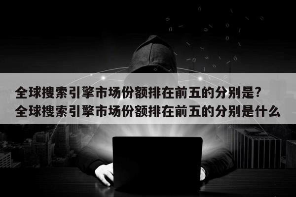 全球搜索引擎市场份额排在前五的分别是? 全球搜索引擎市场份额排在前五的分别是什么